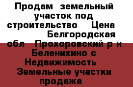 Продам  земельный участок под строительство. › Цена ­ 300 000 - Белгородская обл., Прохоровский р-н, Беленихино с. Недвижимость » Земельные участки продажа   